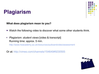 What does plagiarism mean to you? Watch the following video to discover what some other students think. Plagiarism: student views  [video & transcript] Running time: approx. 5 min. http://www.heacademy.ac.uk/resources/audioandvideo/assessment Or at:  http://vimeo.com/channels/154640#9230505 Plagiarism 