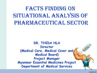 Facts Finding on
situational analysis oF
Pharmaceutical sector
DR. THIDA HLA
Director
(Medical Care, Medical Cover and
Medical Board)
Project Manager
Myanmar Essential Medicines Project
Department of Medical Services
 