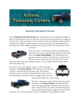 Access Tonneau Covers
These Tonneau Covers by Access are well known for their superior designs in
soft roll up tonneau covers. At the time of this article they offer seven models to
choose from. They manufacture three models with a low profile design and four
models with a higher profile design. All the Access covers accommodate most
bed rails, bed caps, tailgate protectors as well as under the rail bed liners and
tie downs.
From the more economically priced and working my
way up to their more expensive low profile model, they
have the Access TonnoSport. The Tonnosport sits
around a half inch above the side rails. It features an
EZ dial tension control for the tarp as well as a one
inch wide hook and loop sealing system. It has a trigger latch closing system
with two slide locks.
The next in line with respect to price in the low profile
design is the Access Vanish. This tonneau cover also sits
around a half inch above the side rails. The sealing
system is also a one inch hook and loop system. It has
the EZ dial type tensioner and the trigger latch with two
slide locks to keep the cover closed.
The more expensive model of the three low profile
designs is the Access Lorado. This pickup bed
cover sits approximately one inch above the side
rails. It has a better one and a half inch hook and
loop sealing system and an upgrade to the XT dial
tensioner. The closing system is also an upgrade to the autolatch II with
 