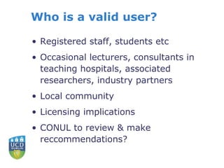 Who is a valid user?
• Registered staff, students etc
• Occasional lecturers, consultants in
teaching hospitals, associated
researchers, industry partners
• Local community
• Licensing implications
• CONUL to review & make
reccommendations?