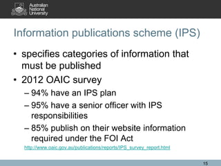 Information publications scheme (IPS)
• specifies categories of information that
  must be published
• 2012 OAIC survey
  – 94% have an IPS plan
  – 95% have a senior officer with IPS
    responsibilities
  – 85% publish on their website information
    required under the FOI Act
  http://www.oaic.gov.au/publications/reports/IPS_survey_report.html


                                                                       15
 