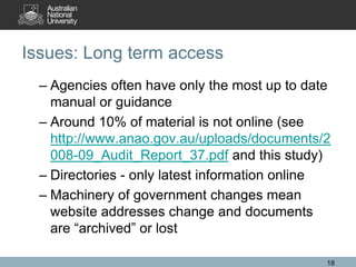 Issues: Long term access
  – Agencies often have only the most up to date
    manual or guidance
  – Around 10% of material is not online (see
    http://www.anao.gov.au/uploads/documents/2
    008-09_Audit_Report_37.pdf and this study)
  – Directories - only latest information online
  – Machinery of government changes mean
    website addresses change and documents
    are “archived” or lost

                                               18
 