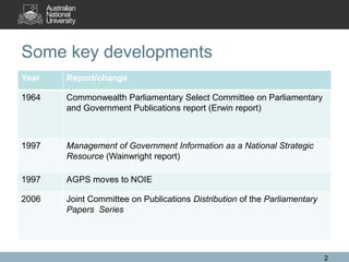 Some key developments
Year   Report/change

1964   Commonwealth Parliamentary Select Committee on Parliamentary
       and Government Publications report (Erwin report)



1997   Management of Government Information as a National Strategic
       Resource (Wainwright report)

1997   AGPS moves to NOIE

2006   Joint Committee on Publications Distribution of the Parliamentary
       Papers Series




                                                                           2
 