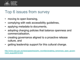 Top 6 issues from survey
• moving to open licensing,
• complying with web accessibility guidelines,
• applying metadata to documents,
• adopting charging policies that balance openness and
  commercialisation,
• creating governance aligned to a proactive release
  culture, and
• getting leadership support for this cultural change.

http://www.oaic.gov.au/news/speeches/john_mcmillan/enabling_tomorrows_open_govern
ment_august2012.html
 