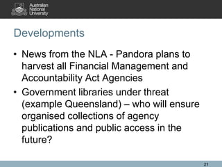 Developments
• News from the NLA - Pandora plans to
  harvest all Financial Management and
  Accountability Act Agencies
• Government libraries under threat
  (example Queensland) – who will ensure
  organised collections of agency
  publications and public access in the
  future?

                                           21
 