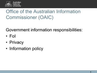 Office of the Australian Information
Commissioner (OAIC)

Government information responsibilities:
• FoI
• Privacy
• Information policy




                                           4
 