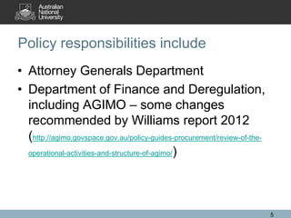 Policy responsibilities include
• Attorney Generals Department
• Department of Finance and Deregulation,
  including AGIMO – some changes
  recommended by Williams report 2012
  (http://agimo.govspace.gov.au/policy-guides-procurement/review-of-the-
  operational-activities-and-structure-of-agimo/)




                                                                           5
 