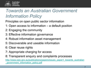 Towards an Australian Government
Information Policy
Principles on open public sector information
1: Open access to information – a default position
2: Engaging the community
3: Effective information governance
4: Robust information asset management
5: Discoverable and useable information
6: Clear reuse rights
7: Appropriate charging for access
8: Transparent enquiry and complaints processes
http://www.oaic.gov.au/publications/papers/issues_paper1_towards_australian
_government_information_policy.pdf
                                                                              7
 