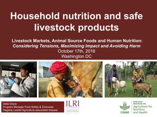 Delia Grace
Program Manager Food Safety & Zoonoses
Flagship Leader Agriculture associated disease
Household nutrition and safe
livestock products
Livestock Markets, Animal Source Foods and Human Nutrition:
Considering Tensions, Maximizing Impact and Avoiding Harm
October 17th, 2016
Washington DC
 