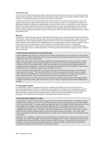 Continuous costs
The use of commercial hybrid seeds implies continuous investments, and thus costs, for the farmer. Because
of low savings and assets, investments have to provide a surplus every time. Drought and bad conditions will
therefore create debts and may prevent access to further investments.
In order to acquire the money to pay off the credit, poor farmers must sell part of their harvest. This is only
realistic if the yield provides a return sufficient to cover the family’s needs. In an example from Malawi, the
World Bank has been promoting a triple package, in which farmers invest in a combination of cash crops and
staple crops (tobacco, fertilisers and maize). The idea was that the cash crops would generate the money to
buy the necessary fertilisers and seeds. Unfortunately the package did not have the expected success. Poor
farmers could not afford to make the necessary investments, and they often lacked sufficient land to cultivate
                      34
two parallel crops.

High risk
Compared to traditional seeds used for the production of staple crops, using hybrid and GM seeds demand a
cash income. As poor farmers often lack cash, they have to depend on loans and credits. Hybrid seed may give
a high yield, but unless treated properly, like all crops they may fail. The investments linked to commercial
seeds therefore create a high risk for smallholder farms. Even though the outcome may be rewarding, a failure
may be disastrous. For poor farmers, even small failures can lead to vicious circles, including debt,
prostitution, trafficking etc. If poor farmers are forced to buy new seeds every year, it may therefore leave
them considerably more vulnerable than before. Therefore poor farmers often give higher priority to stability
than to high yield.

 Food insecurity in Malawi: the risk of hybrid seeds
 Like its neighbouring countries in southern Africa, Malawi is facing famine in the coming year. The situation
 may be due to a number of different factors, but one important factor being mentioned by several NGOs and
 researchers is the use of hybrid seeds.
 Maize is the main staple crop and the basic ingredient in the Malawian kitchen. Maize production is mainly
 based on hybrid seeds, which are bred and sold commercially. Local farmers have abandoned local plant
 varieties in favour for the hybrid maize, which was promoted as a crop with great advantages with short
                                    35
 growing periods and big yields. As part of the package, farmers had to invest in fertilisers. As many farmers
 in Malawi are poor, fertilisers and seed have to be bought on credit.
 The link between hybrid seeds and the current food crisis lies with the price of fertilisers, which has risen
                             36
 drastically in recent years. This has a direct effect on farmers, who are forced to either take out further
 loans, skip the use of fertilisers or reduce the amount of seeds. If fertilisers are not used, the yield will not
 give the desired output, and a reduced input of seeds will consequently give a smaller yield.
 Drought gives farmers an extra constraint. Even if fertilisers are added and the weed treated appropriately,
 drought may lead to smaller yields. Poor farmers have no margins, and poor harvests will inevitably lead to
 famine.

4.1 The quality of seeds
For the breeder, quality is a question of long-term credibility and stable sales, but for the farmer it is a
question of getting returns from his investments. Several authors note that access to appropriate seeds for
poor smallholder farmers is limited. Commercial seed-breeders focus their production on the target group
which they expect will give them the greatest profit. Seeds are primarily developed for big farms and
                                                                                      37
production, not smallholder farms with poor soils and limited technical resources.

 Sharing between neighbours in India
 In his 66 years, Sarju Dev has seen how the quality of seed can make or break a farmer. In Babarpur village in
 Panipat District, Haryana, he is known as a shrewd man who has never lost a paisa because of a bad decision
 on farm inputs like seed. ‘For wheat, paddy and vegetable seeds, I trust Rajinder Singh, seed grower and local
 input dealer’, Deev explains. Singh is one of the largest farmers in the village, and he and Dev have an
 understanding. ‘I pay him Rs 50 per kg of wheat seed, and use the same seed for three years. The cost is
 negligible in the overall cost of cultivation. In case he provides a new, costly variety, I sow it only on a small
 part of my farm. Besides, Rajinder asks for money only when the crop is successful.’ For his part, Singh
 sources foundation seeds from a seed businessman in Delhi, who in turn buys them from the National Seeds
 Corporation.
 Birdas Rai, Dev’s neighbour, is known for bad seed selection and making losses. ‘The quest for the best seed
 has taken me to Delhi, Chandigarh, Jaipur and even Ahmedabad. But I’ve been cheated on several occasions’.
 He deals with new seed sellers every season. Birdas cultivated the Seng-1 tomato seeds for the fist time in
 Barbarpur. But they were no good and the losses great. Sarju Dev waited a year and then used the same
                                                                   38
 variety. But he got his seed from Sing. The rewards were high.




10 | ‘You Reap What You Sow’
 