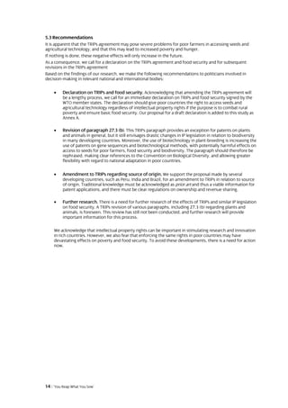 5.3 Recommendations
It is apparent that the TRIPs agreement may pose severe problems for poor farmers in accessing seeds and
agricultural technology, and that this may lead to increased poverty and hunger.
If nothing is done, these negative effects will only increase in the future.
As a consequence, we call for a declaration on the TRIPs agreement and food security and for subsequent
revisions in the TRIPs agreement
Based on the findings of our research, we make the following recommendations to politicians involved in
decision-making in relevant national and international bodies:

    •    Declaration on TRIPs and food security. Acknowledging that amending the TRIPs agreement will
         be a lengthy process, we call for an immediate declaration on TRIPs and food security signed by the
         WTO member states. The declaration should give poor countries the right to access seeds and
         agricultural technology regardless of intellectual property rights if the purpose is to combat rural
         poverty and ensure basic food security. Our proposal for a draft declaration is added to this study as
         Annex A.

    •    Revision of paragraph 27.3 (b). This TRIPs paragraph provides an exception for patents on plants
         and animals in general, but it still envisages drastic changes in IP legislation in relation to biodiversity
         in many developing countries. Moreover, the use of biotechnology in plant-breeding is increasing the
         use of patents on gene sequences and biotechnological methods, with potentially harmful effects on
         access to seeds for poor farmers, food security and biodiversity. The paragraph should therefore be
         rephrased, making clear references to the Convention on Biological Diversity, and allowing greater
         flexibility with regard to national adaptation in poor countries.

    •    Amendment to TRIPs regarding source of origin. We support the proposal made by several
         developing countries, such as Peru, India and Brazil, for an amendment to TRIPs in relation to source
         of origin. Traditional knowledge must be acknowledged as prior art and thus a viable information for
         patent applications, and there must be clear regulations on ownership and revenue sharing.

    •    Further research. There is a need for further research of the effects of TRIPs and similar IP legislation
         on food security. A TRIPs revision of various paragraphs, including 27.3 (b) regarding plants and
         animals, is foreseen. This review has still not been conducted, and further research will provide
         important information for this process.

    We acknowledge that intellectual property rights can be important in stimulating research and innovation
    in rich countries. However, we also fear that enforcing the same rights in poor countries may have
    devastating effects on poverty and food security. To avoid these developments, there is a need for action
    now.




14 | ‘You Reap What You Sow’
 