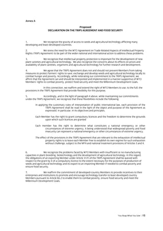 Annex A

                                           Proposed
                     DECLARATION ON THE TRIPS AGREEMENT AND FOOD SECURITY



1.              We recognize the gravity of access to seeds and agricultural technology afflicting many
developing and least-developed countries.

2.              We stress the need for the WTO Agreement on Trade-Related Aspects of Intellectual Property
Rights (TRIPS Agreement) to be part of the wider national and international action to address these problems.

3.                 We recognize that intellectual property protection is important for the development of new
plant varieties and agricultural technology. We also recognize the concerns about its effects on prices and
availability of plant varieties, organisms and agricultural technology for further research and development.

4.               We agree that the TRIPS Agreement does not and should not prevent Members from taking
measures to protect farmers’ rights to save, exchange and develop seeds and agricultural technology locally to
combat hunger and poverty. Accordingly, while reiterating our commitment to the TRIPS Agreement, we
affirm that the Agreement can and should be interpreted and implemented in a manner supportive of WTO
Members’ rights to combat poverty, protect food security and meet the Millennium Development Goals.

                 In this connection, we reaffirm and extend the right of WTO Members to use, to the full, the
provisions in the TRIPS Agreement that provide flexibility for this purpose.

5.              Accordingly, and in the light of paragraph 4 above, while maintaining our commitments
under the TRIPS Agreement, we recognize that these flexibilities include the following:

          In applying the customary rules of interpretation of public international law, each provision of the
                   TRIPS Agreement shall be read in the light of the object and purpose of the Agreement as
                   expressed, in particular, in its objectives and principles.

          Each Member has the right to grant compulsory licences and the freedom to determine the grounds
                 upon which such licences are granted

          Each member has the right to determine what constitutes a national emergency or other
                 circumstances of extreme urgency, it being understood that widespread poverty and food
                 insecurity can represent a national emergency or other circumstances of extreme urgency.

          The effect of the provisions in the TRIPS Agreement that are relevant to the exhaustion of intellectual
                   property rights is to leave each Member free to establish its own regime for such exhaustion
                   without challenge, subject to the MFN and national treatment provisions of Articles 3 and 4.


6.                We recognize the problems faced by WTO Members with insufficient or no manufacturing
capacities in plant-breeding, biotechnology and the development of agricultural technology. In this regard,
the obligations of an exporting Member under Article 31(f) of the TRIPS Agreement shall be waived with
respect to the grant by it of a compulsory licence to the extent necessary for the purposes of production of
seeds and agricultural technology and its export to an importing Member if needed to combat poverty and
ensure food security.

7.               We reaffirm the commitment of developed-country Members to provide incentives to their
enterprises and institutions to promote and encourage technology transfer to least-developed country
Members pursuant to Article 66.2 to enable them to combat poverty, ensure food security and meet the
Millennium Development Goals.




                                                                                       ‘You Reap What You Sow’ | 15
 