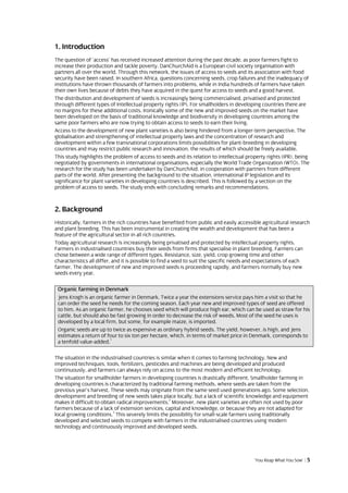 1. Introduction
The question of ‘access’ has received increased attention during the past decade, as poor farmers fight to
increase their production and tackle poverty. DanChurchAid is a European civil society organisation with
partners all over the world. Through this network, the issues of access to seeds and its association with food
security have been raised. In southern Africa, questions concerning seeds, crop failures and the inadequacy of
institutions have thrown thousands of farmers into problems, while in India hundreds of farmers have taken
their own lives because of debts they have acquired in the quest for access to seeds and a good harvest.
The distribution and development of seeds is increasingly being commercialised, privatised and protected
through different types of Intellectual property rights (IP). For smallholders in developing countries there are
no margins for these additional costs. Ironically some of the new and improved seeds on the market have
been developed on the basis of traditional knowledge and biodiversity in developing countries among the
same poor farmers who are now trying to obtain access to seeds to earn their living.
Access to the development of new plant varieties is also being hindered from a longer-term perspective. The
globalisation and strengthening of intellectual property laws and the concentration of research and
development within a few transnational corporations limits possibilities for plant-breeding in developing
countries and may restrict public research and innovation, the results of which should be freely available.
This study highlights the problem of access to seeds and its relation to intellectual property rights (IPR), being
negotiated by governments in international organisations, especially the World Trade Organization (WTO). The
research for the study has been undertaken by DanChurchAid, in cooperation with partners from different
parts of the world. After presenting the background to the situation, international IP legislation and its
significance for plant varieties in developing countries is described. This is followed by a section on the
problem of access to seeds. The study ends with concluding remarks and recommendations.



2. Background
Historically, farmers in the rich countries have benefited from public and easily accessible agricultural research
and plant breeding. This has been instrumental in creating the wealth and development that has been a
feature of the agricultural sector in all rich countries.
Today agricultural research is increasingly being privatised and protected by intellectual property rights.
Farmers in industrialised countries buy their seeds from firms that specialise in plant breeding. Farmers can
chose between a wide range of different types. Resistance, size, yield, crop growing time and other
characteristics all differ, and it is possible to find a seed to suit the specific needs and expectations of each
farmer. The development of new and improved seeds is proceeding rapidly, and farmers normally buy new
seeds every year.

 Organic farming in Denmark
 Jens Krogh is an organic farmer in Denmark. Twice a year the extensions service pays him a visit so that he
 can order the seed he needs for the coming season. Each year new and improved types of seed are offered
 to him. As an organic farmer, he chooses seed which will produce high ear, which can be used as straw for his
 cattle, but should also be fast growing in order to decrease the risk of weeds. Most of the seed he uses is
 developed by a local firm, but some, for example maize, is imported.
 Organic seeds are up to twice as expensive as ordinary hybrid seeds. The yield, however, is high, and Jens
 estimates a return of four to six ton per hectare, which, in terms of market price in Denmark, corresponds to
                         1
 a tenfold value-added.

The situation in the industrialised countries is similar when it comes to farming technology. New and
improved techniques, tools, fertilizers, pesticides and machines are being developed and produced
continuously, and farmers can always rely on access to the most modern and efficient technology.
The situation for smallholder farmers in developing countries is drastically different. Smallholder farming in
developing countries is characterized by traditional farming methods, where seeds are taken from the
previous year’s harvest. These seeds may originate from the same seed used generations ago. Some selection,
development and breeding of new seeds takes place locally, but a lack of scientific knowledge and equipment
                                                    2
makes it difficult to obtain radical improvements. Moreover, new plant varieties are often not used by poor
farmers because of a lack of extension services, capital and knowledge, or because they are not adapted for
                           3
local growing conditions. This severely limits the possibility for small-scale farmers using traditionally
developed and selected seeds to compete with farmers in the industrialised countries using modern
technology and continuously improved and developed seeds.




                                                                                         ‘You Reap What You Sow’ | 5
 