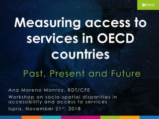 Past, Present and Future
Measuring access to
services in OECD
countries
Ana More no Monroy, RDT/CFE
Workshop on socio -spat ial disparit ie s in
acce ssibil it y and acce ss t o se rv ice s
I spra , N ov e mber 2 1 s t, 2 0 1 8
 
