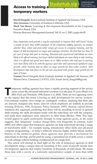 66 HUMAN RESOURCE MANAGEMENT JOURNAL, VOL 15 NO 2, 2005
Access to training and its impact on
temporary workers
David Finegold, Keck Graduate Institute of Applied Life Sciences, USA
Alec Levenson, University of Southern California, USA
Mark Van Buren, Learning & Development Roundtable of the Corporate
Executive Board, USA
Human Resource Management Journal, Vol 15, no 2, 2005, pages 66-85
Does temporary work provide a way for individuals to improve their skill levels? Using
a sample of more than 4,000 employees of US temporary staffing agencies, we analyse
whether blue, white and pink-collar temps get access to company training, and the
impact of skill development on wages and employee retention. We find that less than 25
per cent of temps take part in training. Educated and experienced individuals are more
likely to be offered training, but lower-skilled individuals are more likely to take training
when it is offered and spend more hours on it. Office workers who took part in training
were more likely still to be with the agency a year later and experienced significant wage
growth, while training had no effect on wage growth for blue-collar workers. Skill
development that took place on the job was associated with greater wage growth for all
types of temps.
Contact: David Finegold, Keck Graduate Institute of Applied Life Sciences, 535
Watson Drive, Claremont, CA 91711, USA. Email: david_finegold@kgi.edu
T
emporary staffing agencies have been a rapidly growing segment of the service
sector across the advanced industrial countries over the past 15 years (Ward et al,
2001; Peck and Theodore, 1998; Koene et al, 2004). There are two opposing views
on the impact that this trend is having on skill development for service workers.
Conventional wisdom views temps as ‘contingent’ workers, implying that their jobs
are insecure, marginal and, hence, ones for which employers are unlikely to provide
training (Polivka, 1996; Economic Policy Institute, 1997). Human capital theory
reinforces this argument, predicting that firms will be unwilling to invest in general
skills training: the skills developed reside with the individual, not with the company,
and make their employees more attractive to other firms (Becker, 1964). This logic
would appear to apply particularly strongly to temp agencies given, as the name
suggests, that ‘temporary’ workers change firms very frequently. In contrast, Autor
(2001) and others argue that temporary agencies can help individuals develop a range
of transferable skills – for example typing, introductory office-skills and advanced
computer programming – in today’s relatively insecure, highly mobile labour market.
Similar to the medieval guilds, these agencies may provide a mechanism for
individuals to develop, and be paid for using, a specialised set of skills across a variety
of work settings without holding a traditional job at a single firm.
This article will attempt to shed light on the role of temporary agencies in skill
development using a unique data-set consisting of five years of payroll records from
US temporary agencies that employ hundreds of thousands of individuals. We match
these data with a survey of a nationally representative sample of more than 4,000
 