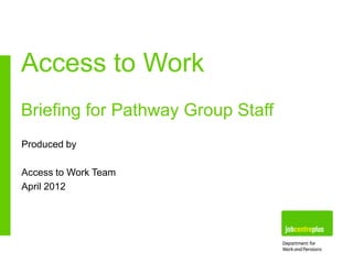 Access to Work
Briefing for Pathway Group Staff
Produced by
Access to Work Team
April 2012

 
