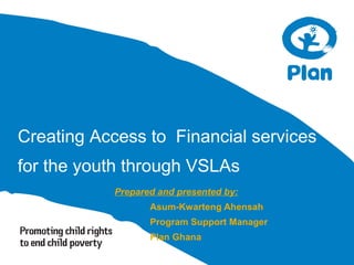 Creating Access to Financial services
for the youth through VSLAs
Prepared and presented by:
Asum-Kwarteng Ahensah
Program Support Manager
Plan Ghana
 