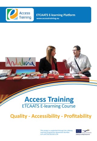 Access     ETCAATS E-learning Platform
                        Do you want to ﬁnd out more information about Accessibility Training?
                        Contact us at: info@accesstraining.eu                                                     Training   www.accesstraining.eu




The Access Training course is supported by the ETCAATS Partners.
www.etcaats.eu




Vellinge Municipality                        Disability Now                      ANLH
Sweden                                       Greece                              Belgium
www.vellinge.se                              www.disabled.gr                     www.anlh.be



ACCESS SWEDEN



Access Sweden                                EWORX                               Toegankelijkheidsbureau
Sweden                                       Greece                              Belgium
www.access-sweden.se                         www.eworx.gr                        www.toegankelijkheidsbureau.be




ENAT                                         Work Research Centre


                                                                                                                     Access Training
Belgium                                      Ireland
www.accessibletourism.org                    www.wrc-research.ie



                                                                                                                   ETCAATS E-learning Course
designed and developed by EWORX S.A. in collaboration with
the EWORX S.A. Usability and Accessibility Group




                                                                                                                                This project is supported through the Lifelong
                                                                                                                                Learning Programme Agreement Number:
                                                                                                                                LLP-LdV/TOI/SE/09/1194
 