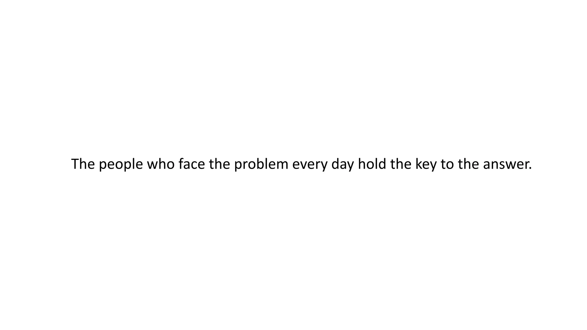 The people who face the problem every day hold the key to the answer.
 