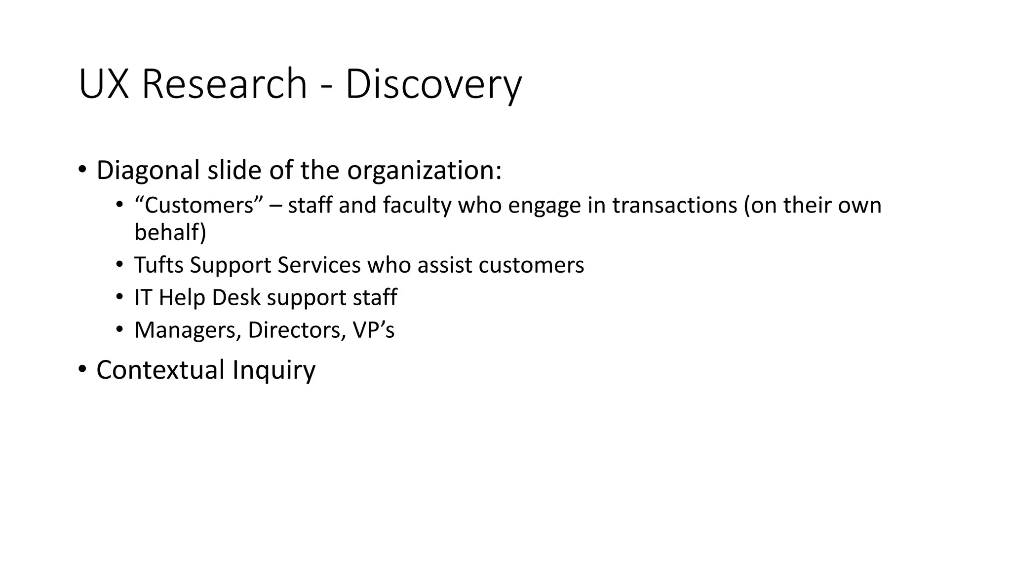 UX Research - Discovery
• Diagonal slide of the organization:
• “Customers” – staff and faculty who engage in transactions (on their own
behalf)
• Tufts Support Services who assist customers
• IT Help Desk support staff
• Managers, Directors, VP’s
• Contextual Inquiry
 