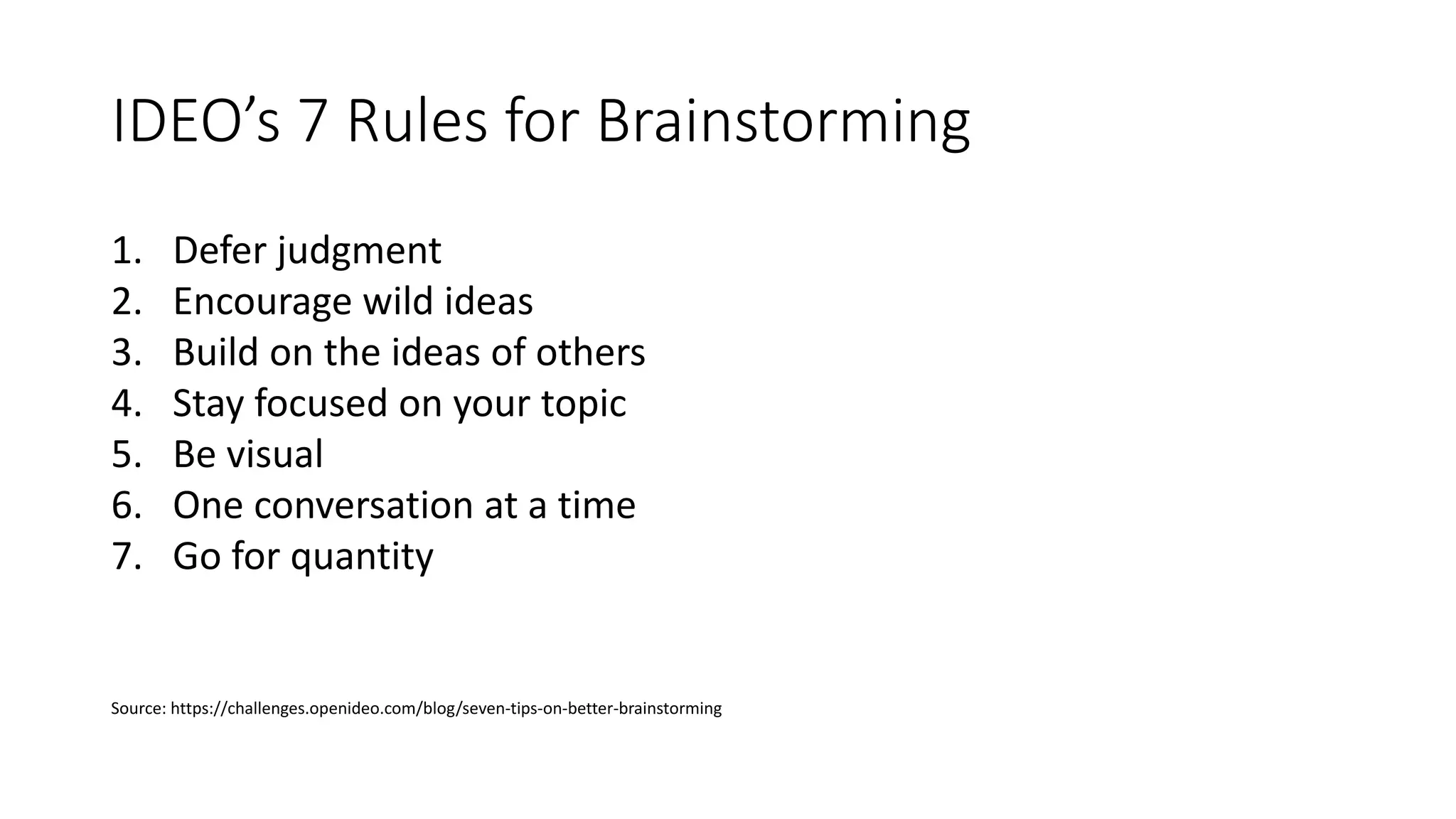 IDEO’s 7 Rules for Brainstorming
1. Defer judgment
2. Encourage wild ideas
3. Build on the ideas of others
4. Stay focused on your topic
5. Be visual
6. One conversation at a time
7. Go for quantity
Source: https://challenges.openideo.com/blog/seven-tips-on-better-brainstorming
 