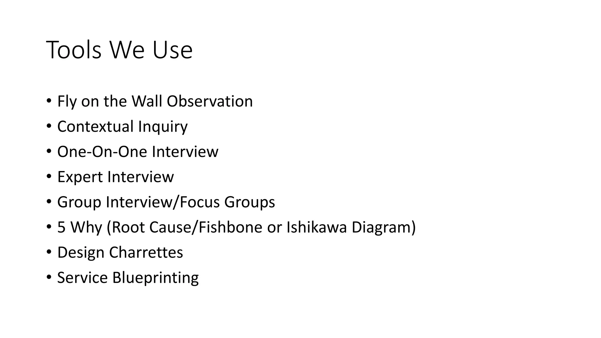 Tools We Use
• Fly on the Wall Observation
• Contextual Inquiry
• One-On-One Interview
• Expert Interview
• Group Interview/Focus Groups
• 5 Why (Root Cause/Fishbone or Ishikawa Diagram)
• Design Charrettes
• Service Blueprinting
 