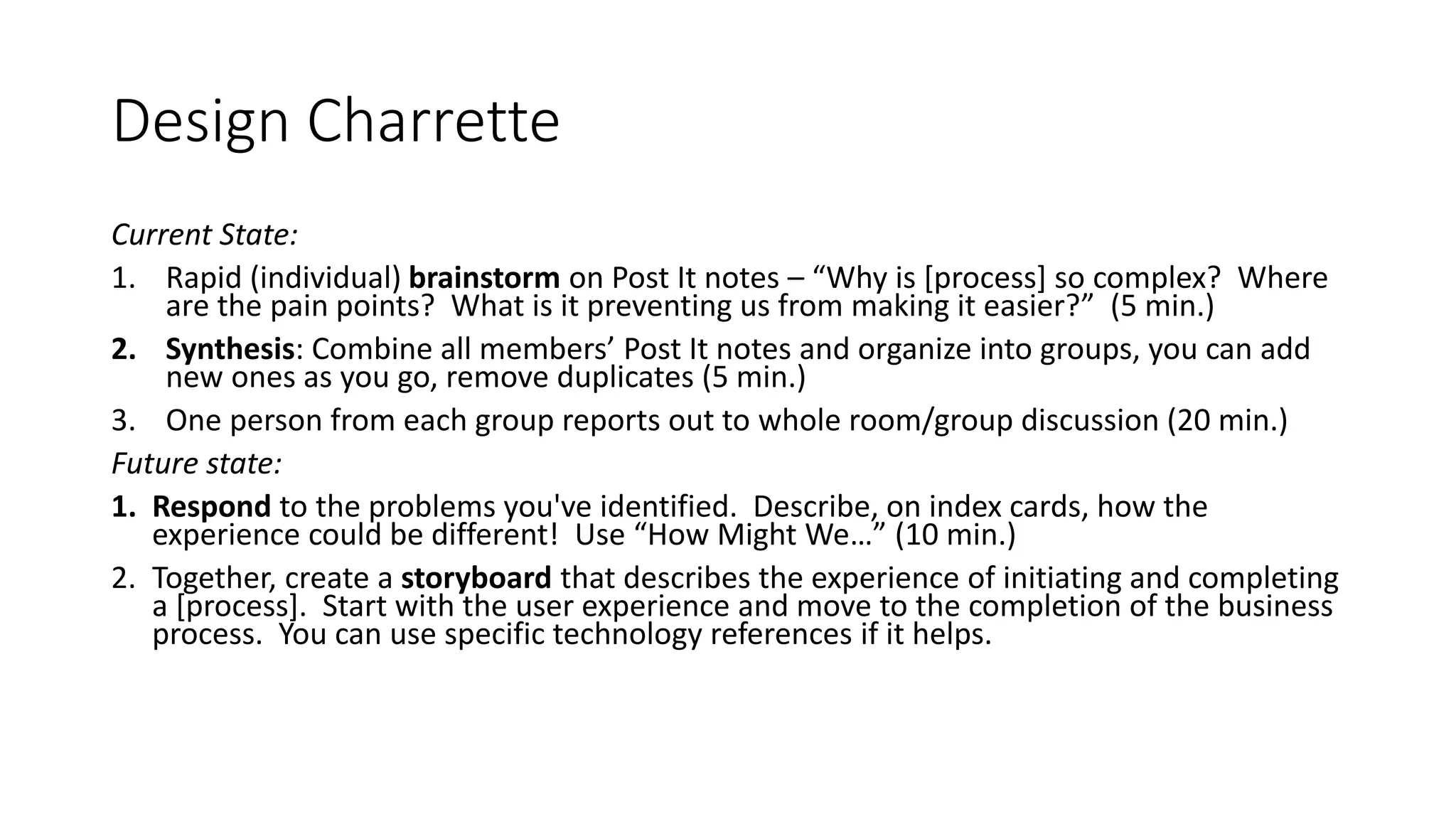 Design Charrette
Current State:
1. Rapid (individual) brainstorm on Post It notes – “Why is [process] so complex? Where
are the pain points? What is it preventing us from making it easier?” (5 min.)
2. Synthesis: Combine all members’ Post It notes and organize into groups, you can add
new ones as you go, remove duplicates (5 min.)
3. One person from each group reports out to whole room/group discussion (20 min.)
Future state:
1. Respond to the problems you've identified. Describe, on index cards, how the
experience could be different! Use “How Might We…” (10 min.)
2. Together, create a storyboard that describes the experience of initiating and completing
a [process]. Start with the user experience and move to the completion of the business
process. You can use specific technology references if it helps.
 