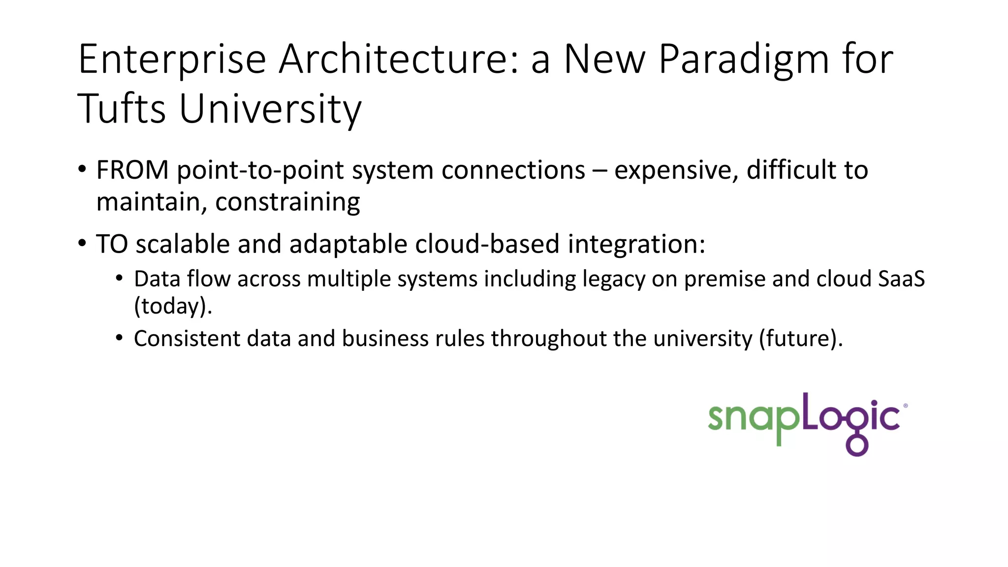 Enterprise Architecture: a New Paradigm for
Tufts University
• FROM point-to-point system connections – expensive, difficult to
maintain, constraining
• TO scalable and adaptable cloud-based integration:
• Data flow across multiple systems including legacy on premise and cloud SaaS
(today).
• Consistent data and business rules throughout the university (future).
 