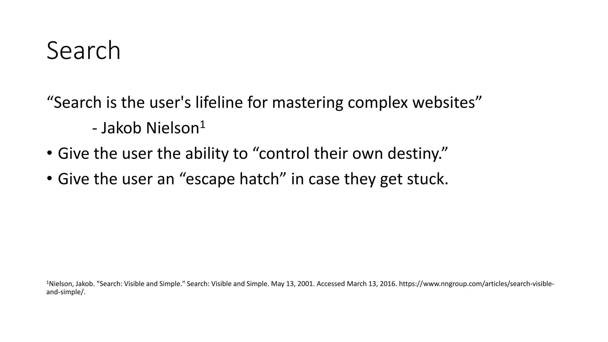 Search
“Search is the user's lifeline for mastering complex websites”
- Jakob Nielson1
• Give the user the ability to “control their own destiny.”
• Give the user an “escape hatch” in case they get stuck.
1Nielson, Jakob. "Search: Visible and Simple." Search: Visible and Simple. May 13, 2001. Accessed March 13, 2016. https://www.nngroup.com/articles/search-visible-
and-simple/.
 