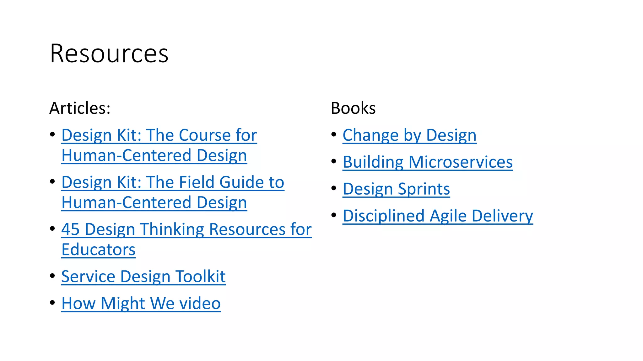 Resources
Articles:
• Design Kit: The Course for
Human-Centered Design
• Design Kit: The Field Guide to
Human-Centered Design
• 45 Design Thinking Resources for
Educators
• Service Design Toolkit
• How Might We video
Books
• Change by Design
• Building Microservices
• Design Sprints
• Disciplined Agile Delivery
 