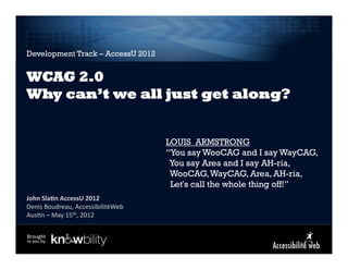 Development Track – AccessU 2012


WCAG 2.0
Why can’t we all just get along?


                                             LOUIS ARMSTRONG
                                             “You say WooCAG and I say WayCAG,
                                              You say Area and I say AH-ria,
                                              WooCAG, WayCAG, Area, AH-ria,
                                              Let's call the whole thing off!”
John	
  Sla)n	
  AccessU	
  2012	
  
Denis	
  Boudreau,	
  AccessibilitéWeb	
  
                            	
  
Aus8n	
  –	
  May	
  15th,	
  2012

Brought	
  
to	
  you	
  by	
  
 