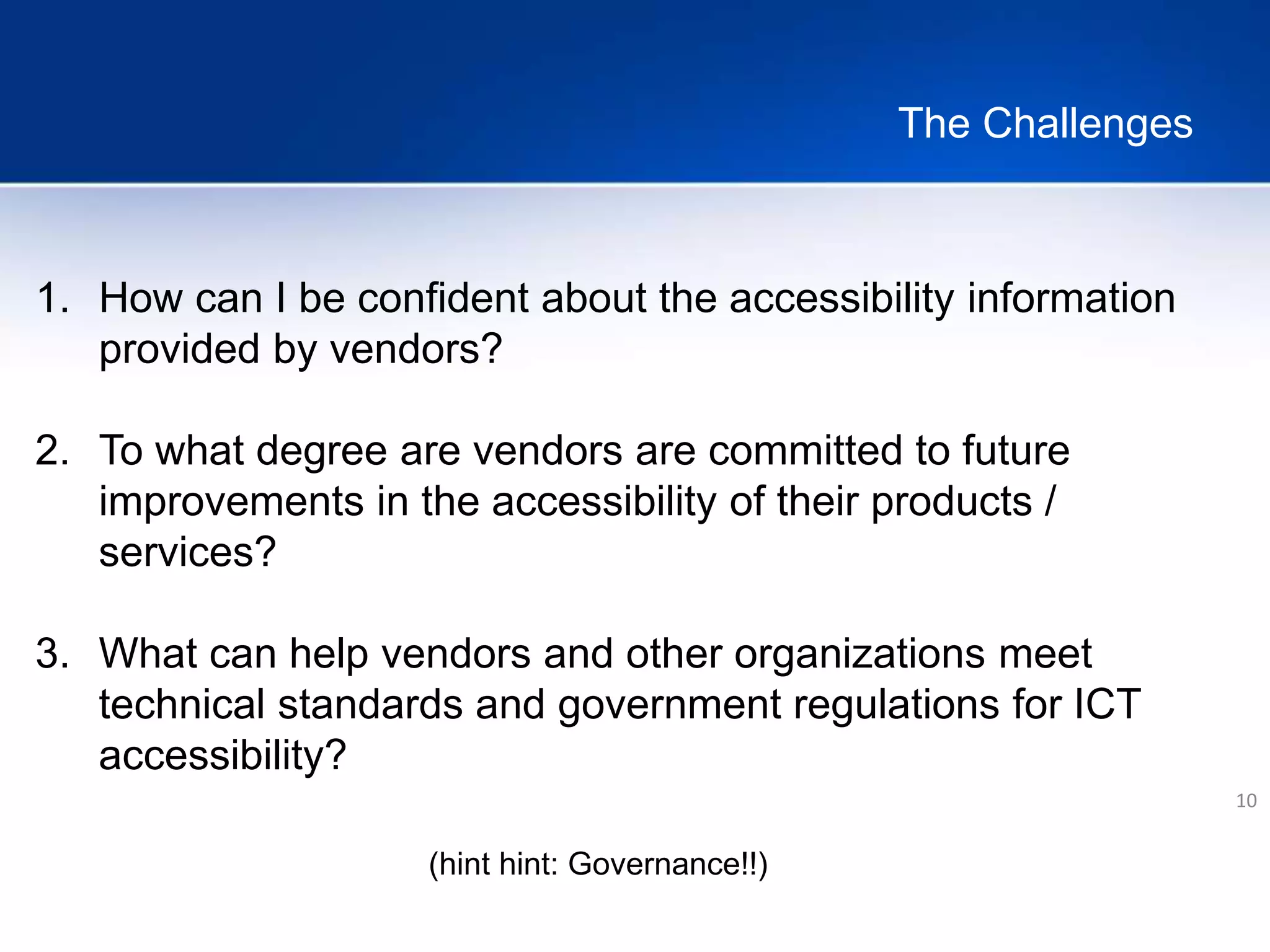 The Challenges
10
1. How can I be confident about the accessibility information
provided by vendors?
2. To what degree are vendors are committed to future
improvements in the accessibility of their products /
services?
3. What can help vendors and other organizations meet
technical standards and government regulations for ICT
accessibility?
(hint hint: Governance!!)
 