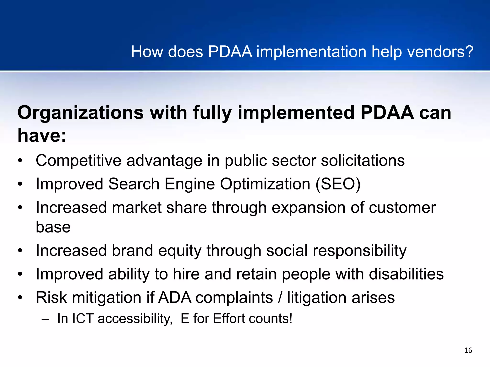 16
How does PDAA implementation help vendors?
Organizations with fully implemented PDAA can
have:
• Competitive advantage in public sector solicitations
• Improved Search Engine Optimization (SEO)
• Increased market share through expansion of customer
base
• Increased brand equity through social responsibility
• Improved ability to hire and retain people with disabilities
• Risk mitigation if ADA complaints / litigation arises
– In ICT accessibility, E for Effort counts!
 