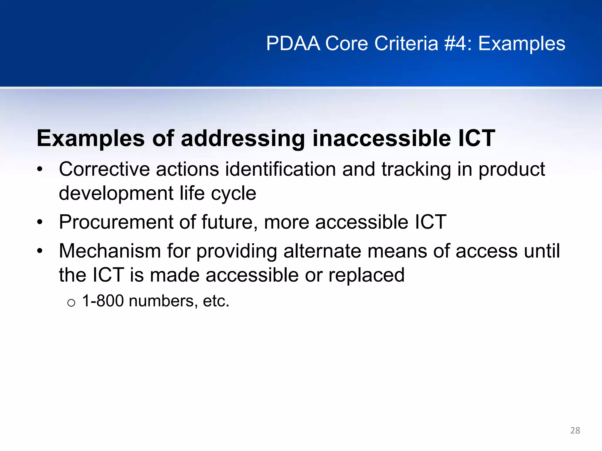 28
PDAA Core Criteria #4: Examples
Examples of addressing inaccessible ICT
• Corrective actions identification and tracking in product
development life cycle
• Procurement of future, more accessible ICT
• Mechanism for providing alternate means of access until
the ICT is made accessible or replaced
o 1-800 numbers, etc.
 