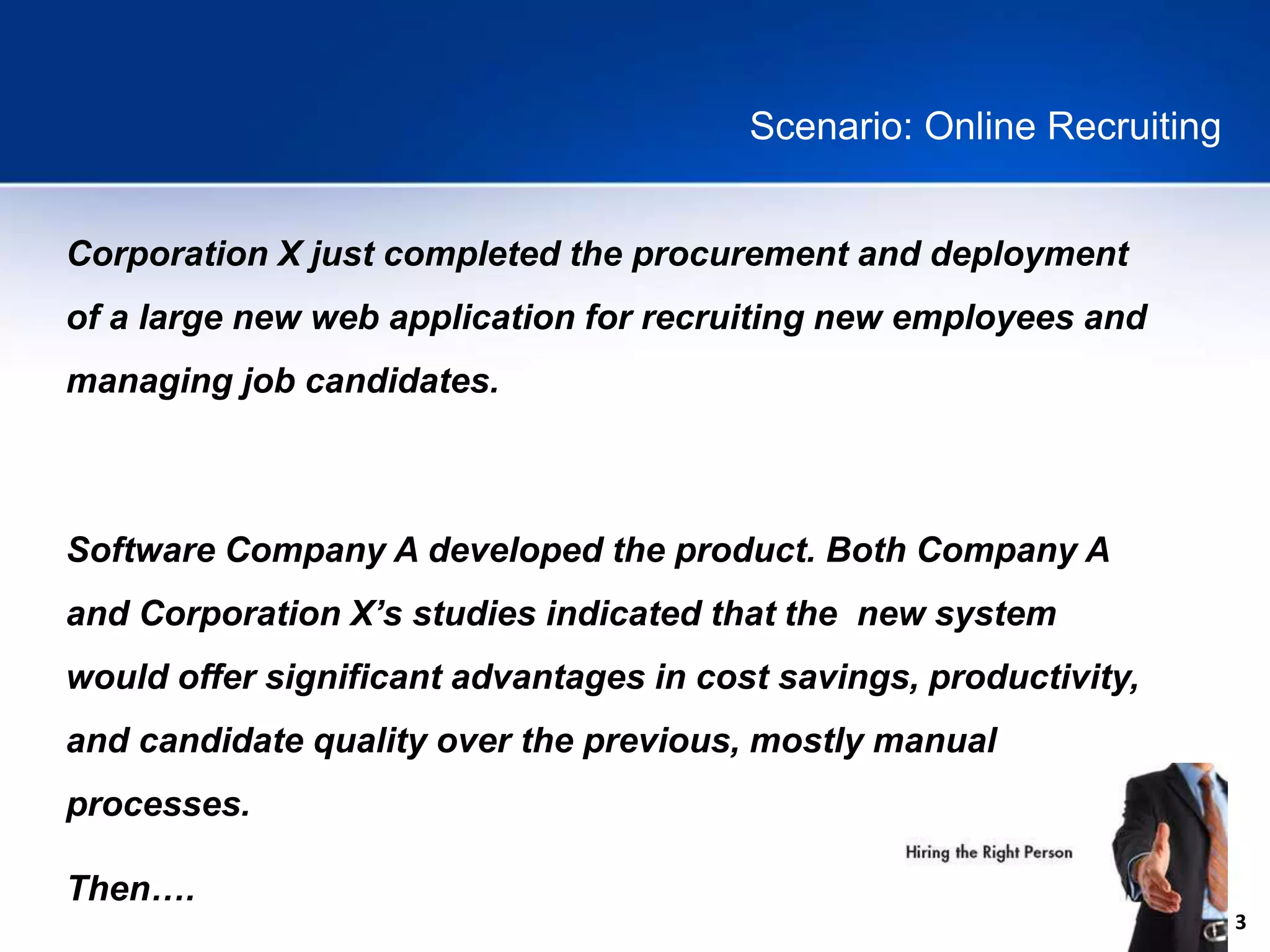 3
Scenario: Online Recruiting
Corporation X just completed the procurement and deployment
of a large new web application for recruiting new employees and
managing job candidates.
Software Company A developed the product. Both Company A
and Corporation X’s studies indicated that the new system
would offer significant advantages in cost savings, productivity,
and candidate quality over the previous, mostly manual
processes.
Then….
 