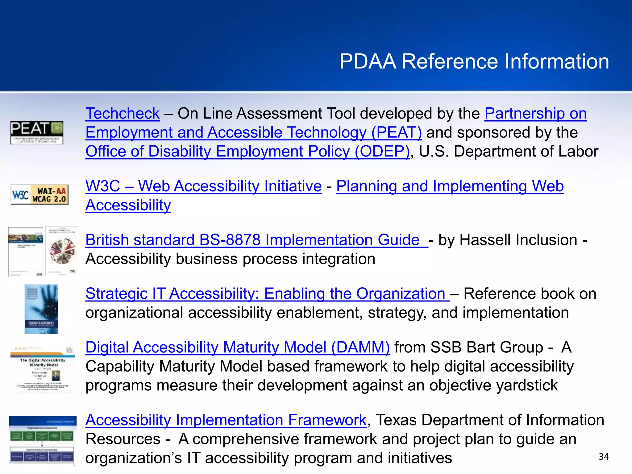 34
PDAA Reference Information
Techcheck – On Line Assessment Tool developed by the Partnership on
Employment and Accessible Technology (PEAT) and sponsored by the
Office of Disability Employment Policy (ODEP), U.S. Department of Labor
W3C – Web Accessibility Initiative - Planning and Implementing Web
Accessibility
British standard BS-8878 Implementation Guide - by Hassell Inclusion -
Accessibility business process integration
Strategic IT Accessibility: Enabling the Organization – Reference book on
organizational accessibility enablement, strategy, and implementation
Digital Accessibility Maturity Model (DAMM) from SSB Bart Group - A
Capability Maturity Model based framework to help digital accessibility
programs measure their development against an objective yardstick
Accessibility Implementation Framework, Texas Department of Information
Resources - A comprehensive framework and project plan to guide an
organization’s IT accessibility program and initiatives
 