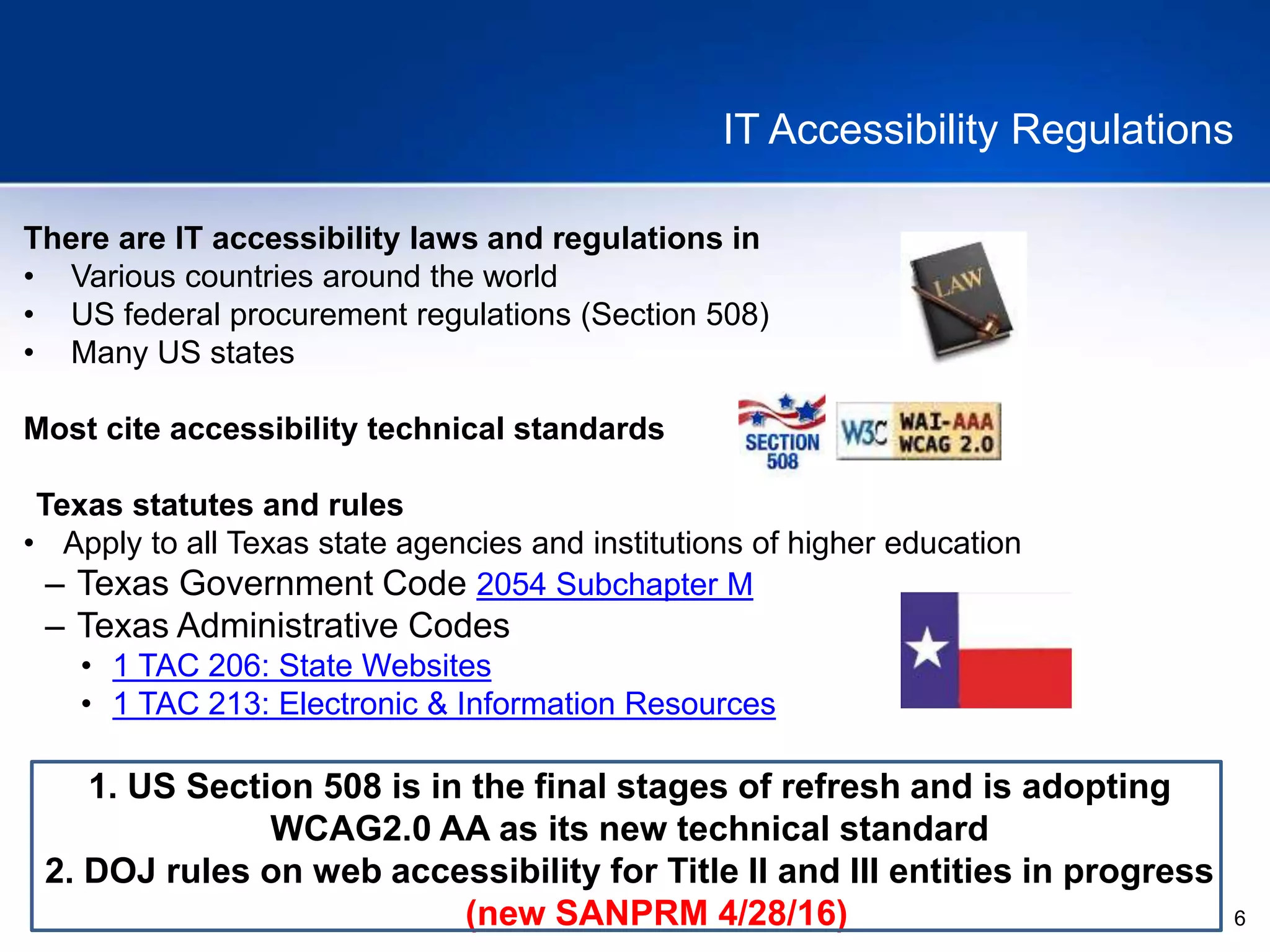 6
IT Accessibility Regulations
There are IT accessibility laws and regulations in
• Various countries around the world
• US federal procurement regulations (Section 508)
• Many US states
Most cite accessibility technical standards
Texas statutes and rules
• Apply to all Texas state agencies and institutions of higher education
– Texas Government Code 2054 Subchapter M
– Texas Administrative Codes
• 1 TAC 206: State Websites
• 1 TAC 213: Electronic & Information Resources
1. US Section 508 is in the final stages of refresh and is adopting
WCAG2.0 AA as its new technical standard
2. DOJ rules on web accessibility for Title II and III entities in progress
(new SANPRM 4/28/16)
 