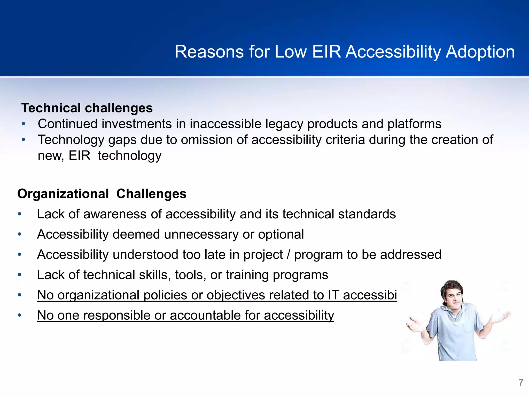 7
Reasons for Low EIR Accessibility Adoption
Technical challenges
• Continued investments in inaccessible legacy products and platforms
• Technology gaps due to omission of accessibility criteria during the creation of
new, EIR technology
Organizational Challenges
• Lack of awareness of accessibility and its technical standards
• Accessibility deemed unnecessary or optional
• Accessibility understood too late in project / program to be addressed
• Lack of technical skills, tools, or training programs
• No organizational policies or objectives related to IT accessibility
• No one responsible or accountable for accessibility
 