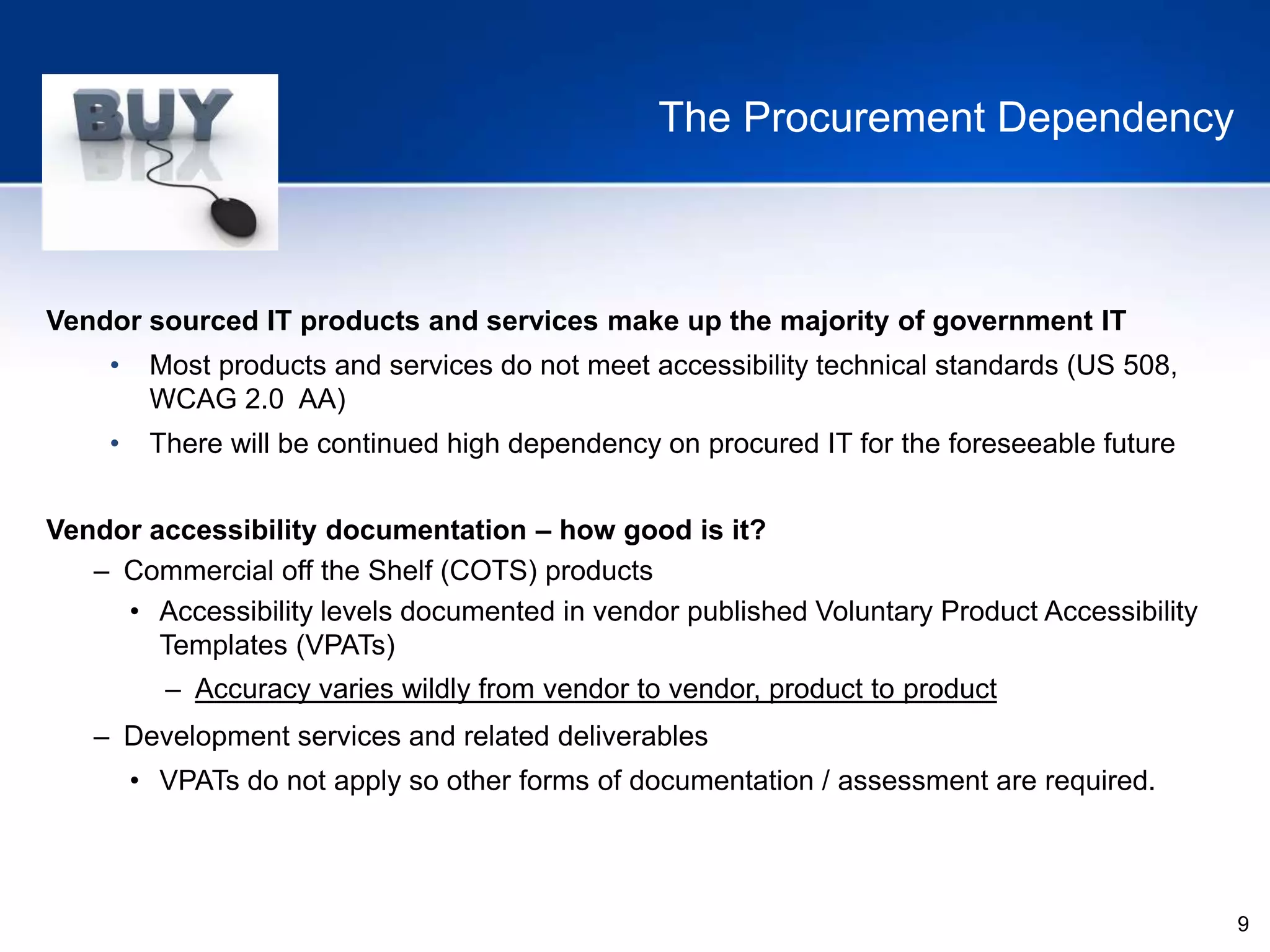 9
The Procurement Dependency
Vendor sourced IT products and services make up the majority of government IT
• Most products and services do not meet accessibility technical standards (US 508,
WCAG 2.0 AA)
• There will be continued high dependency on procured IT for the foreseeable future
Vendor accessibility documentation – how good is it?
– Commercial off the Shelf (COTS) products
• Accessibility levels documented in vendor published Voluntary Product Accessibility
Templates (VPATs)
– Accuracy varies wildly from vendor to vendor, product to product
– Development services and related deliverables
• VPATs do not apply so other forms of documentation / assessment are required.
 