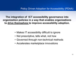12
Policy Driven Adoption for Accessibility (PDAA)
The integration of ICT accessibility governance into
organization policies in a way that enables organizations
to drive themselves to improve accessibility adoption.
• Makes IT accessibility difficult to ignore
• Not prescriptive, tells what, not how
• Governed through non-technical methods
• Accelerates marketplace innovations
 