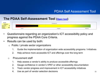15
PDAA Self Assessment Tool
The PDAA Self-Assessment Tool (Open tool)
Results
Company X
Total Points 18
Percent
Complete
30%
30%
Company X
Launch Integrate Optimize
• Questionnaire regarding an organization’s ICT accessibility policy and
progress against the PDAA Core Criteria.
• Results can be used by both:
o Public / private sector organizations
1. Guide the implementation of organization wide accessibility programs / initiatives
2. Help achieve more accessible ICT and offerings over the long term
o Procurement staff
1. Help assess a vendor’s ability to produce accessible offerings
2. Gauge confidence in vendor’s VPAT or other accessibility documentation
3. Track vendor progress and improvement in ICT accessibility initiatives
4. Use as part of vendor selection decisions
 