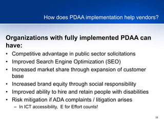 16
How does PDAA implementation help vendors?
Organizations with fully implemented PDAA can
have:
• Competitive advantage in public sector solicitations
• Improved Search Engine Optimization (SEO)
• Increased market share through expansion of customer
base
• Increased brand equity through social responsibility
• Improved ability to hire and retain people with disabilities
• Risk mitigation if ADA complaints / litigation arises
– In ICT accessibility, E for Effort counts!
 