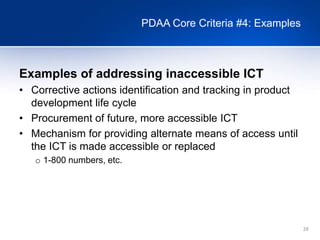 28
PDAA Core Criteria #4: Examples
Examples of addressing inaccessible ICT
• Corrective actions identification and tracking in product
development life cycle
• Procurement of future, more accessible ICT
• Mechanism for providing alternate means of access until
the ICT is made accessible or replaced
o 1-800 numbers, etc.
 