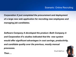 3
Scenario: Online Recruiting
Corporation X just completed the procurement and deployment
of a large new web application for recruiting new employees and
managing job candidates.
Software Company A developed the product. Both Company A
and Corporation X’s studies indicated that the new system
would offer significant advantages in cost savings, productivity,
and candidate quality over the previous, mostly manual
processes.
Then….
 