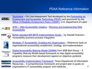 34
PDAA Reference Information
Techcheck – On Line Assessment Tool developed by the Partnership on
Employment and Accessible Technology (PEAT) and sponsored by the
Office of Disability Employment Policy (ODEP), U.S. Department of Labor
W3C – Web Accessibility Initiative - Planning and Implementing Web
Accessibility
British standard BS-8878 Implementation Guide - by Hassell Inclusion -
Accessibility business process integration
Strategic IT Accessibility: Enabling the Organization – Reference book on
organizational accessibility enablement, strategy, and implementation
Digital Accessibility Maturity Model (DAMM) from SSB Bart Group - A
Capability Maturity Model based framework to help digital accessibility
programs measure their development against an objective yardstick
Accessibility Implementation Framework, Texas Department of Information
Resources - A comprehensive framework and project plan to guide an
organization’s IT accessibility program and initiatives
 