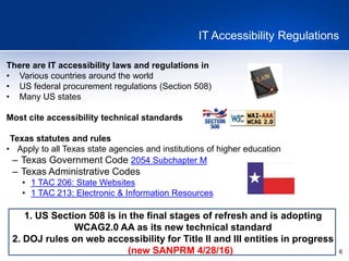 6
IT Accessibility Regulations
There are IT accessibility laws and regulations in
• Various countries around the world
• US federal procurement regulations (Section 508)
• Many US states
Most cite accessibility technical standards
Texas statutes and rules
• Apply to all Texas state agencies and institutions of higher education
– Texas Government Code 2054 Subchapter M
– Texas Administrative Codes
• 1 TAC 206: State Websites
• 1 TAC 213: Electronic & Information Resources
1. US Section 508 is in the final stages of refresh and is adopting
WCAG2.0 AA as its new technical standard
2. DOJ rules on web accessibility for Title II and III entities in progress
(new SANPRM 4/28/16)
 
