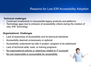 7
Reasons for Low EIR Accessibility Adoption
Technical challenges
• Continued investments in inaccessible legacy products and platforms
• Technology gaps due to omission of accessibility criteria during the creation of
new, EIR technology
Organizational Challenges
• Lack of awareness of accessibility and its technical standards
• Accessibility deemed unnecessary or optional
• Accessibility understood too late in project / program to be addressed
• Lack of technical skills, tools, or training programs
• No organizational policies or objectives related to IT accessibility
• No one responsible or accountable for accessibility
 