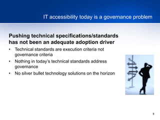 8
IT accessibility today is a governance problem
Pushing technical specifications/standards
has not been an adequate adoption driver
• Technical standards are execution criteria not
governance criteria
• Nothing in today’s technical standards address
governance
• No silver bullet technology solutions on the horizon
 