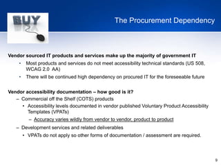 9
The Procurement Dependency
Vendor sourced IT products and services make up the majority of government IT
• Most products and services do not meet accessibility technical standards (US 508,
WCAG 2.0 AA)
• There will be continued high dependency on procured IT for the foreseeable future
Vendor accessibility documentation – how good is it?
– Commercial off the Shelf (COTS) products
• Accessibility levels documented in vendor published Voluntary Product Accessibility
Templates (VPATs)
– Accuracy varies wildly from vendor to vendor, product to product
– Development services and related deliverables
• VPATs do not apply so other forms of documentation / assessment are required.
 