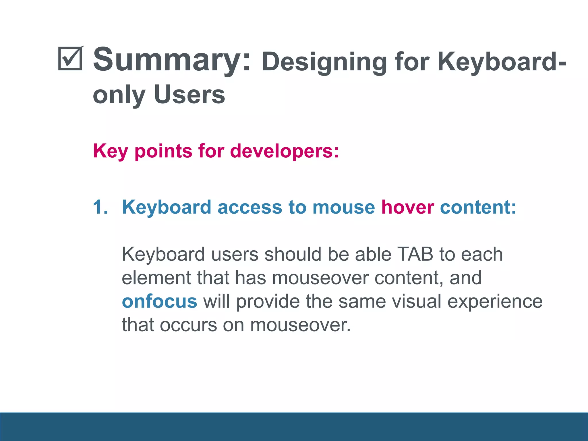  Summary: Designing for Keyboard-
only Users
1. Keyboard access to mouse hover content:
Keyboard users should be able TAB to each
element that has mouseover content, and
onfocus will provide the same visual experience
that occurs on mouseover.
Key points for developers:
 